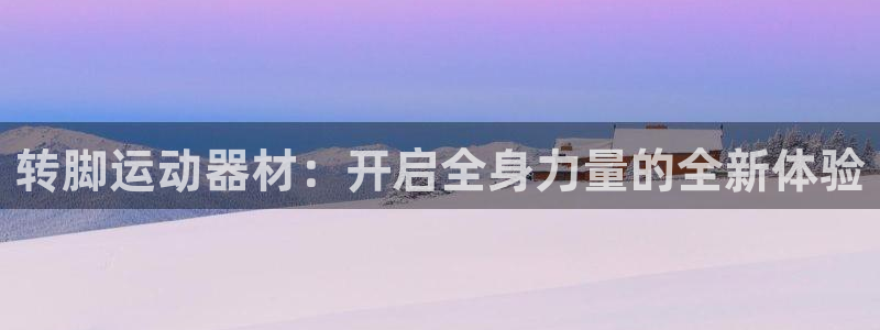 意昂体育4娱乐:转脚运动器材:开启全身力量的全新体验